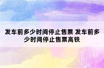 发车前多少时间停止售票 发车前多少时间停止售票高铁